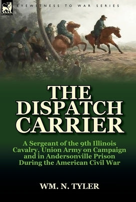 The Dispatch Carrier: A Sergeant of the 9th Illinois Cavalry, Union Army on Campaign and in Andersonville Prison During the American Civil W by Tyler, Wm N.