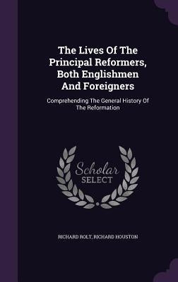 The Lives Of The Principal Reformers, Both Englishmen And Foreigners: Comprehending The General History Of The Reformation by Rolt, Richard