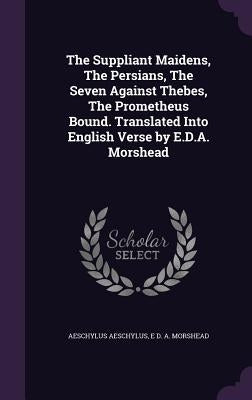The Suppliant Maidens, The Persians, The Seven Against Thebes, The Prometheus Bound. Translated Into English Verse by E.D.A. Morshead by Aeschylus, Aeschylus