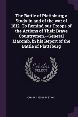 The Battle of Plattsburg; a Study in and of the war of 1812. To Remind our Troops of the Actions of Their Brave Countrymen.--General Macomb, in his Re by Stahl, John M. 1860-1944