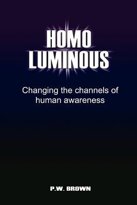 Homo Luminous: Changing the Channels of Human Awareness by Brown, P. W.