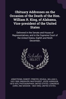Obituary Addresses on the Occasion of the Death of the Hon. William R. King, of Alabama, Vice-president of the United States: Delivered in the Senate by Armstrong, Robert