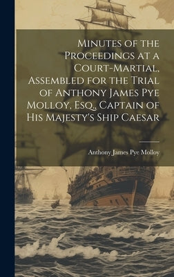 Minutes of the Proceedings at a Court-Martial, Assembled for the Trial of Anthony James Pye Molloy, Esq., Captain of His Majesty's Ship Caesar by Molloy, Anthony James Pye