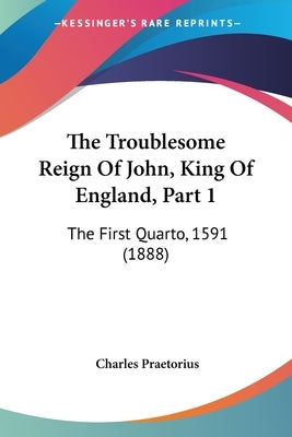 The Troublesome Reign Of John, King Of England, Part 1: The First Quarto, 1591 (1888) by Praetorius, Charles