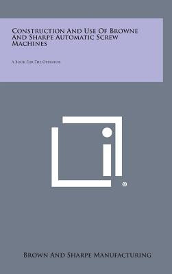 Construction and Use of Browne and Sharpe Automatic Screw Machines: A Book for the Operator by Brown and Sharpe Manufacturing