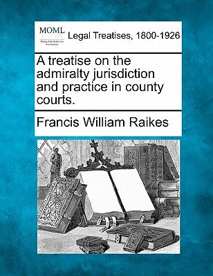 A Treatise on the Admiralty Jurisdiction and Practice in County Courts. by Raikes, Francis William