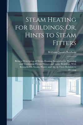 Steam Heating for Buildings; Or, Hints to Steam Fitters: Being a Description of Steam Heating Apparatus for Warming and Ventilating Private Houses and by Baldwin, William James