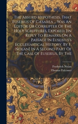 The Absurd Hypothesis, That Eusebius Of Cæsarea ... Was An Editor Or Corrupter Of The Holy Scriptures, Exposed, [in Reply To Remarks On A Passage In E by Falconer, Thomas
