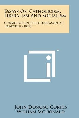 Essays on Catholicism, Liberalism and Socialism: Considered in Their Fundamental Principles (1874) by Cortes, John Donoso