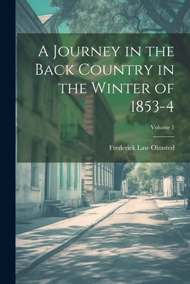 A Journey in the Back Country in the Winter of 1853-4; Volume 1 by Olmsted, Frederick Law