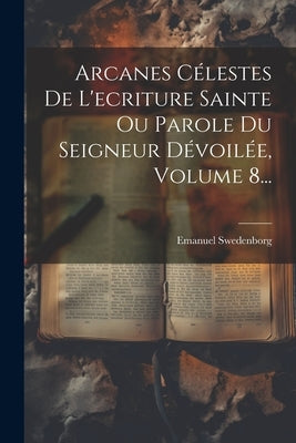 Arcanes Célestes De L'ecriture Sainte Ou Parole Du Seigneur Dévoilée, Volume 8... by Swedenborg, Emanuel