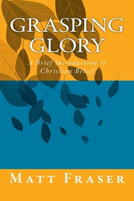 Grasping Glory: A Brief Introduction to Christian Belief by Fraser, Matt