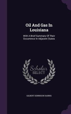 Oil And Gas In Louisiana: With A Brief Summary Of Their Occurrence In Adjacent States by Harris, Gilbert Dennison