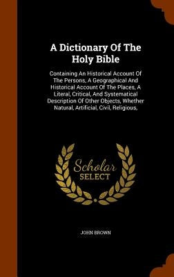 A Dictionary Of The Holy Bible: Containing An Historical Account Of The Persons, A Geographical And Historical Account Of The Places, A Literal, Criti by Brown, John