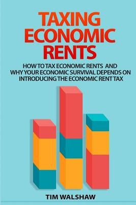 Taxing Economic Rents: Taxing economic rents and why our economic survival depends on introducing the economic rent tax by Walshaw, Tim