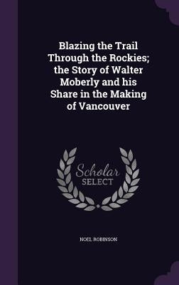Blazing the Trail Through the Rockies; the Story of Walter Moberly and his Share in the Making of Vancouver by Robinson, Noel