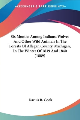 Six Months Among Indians, Wolves And Other Wild Animals In The Forests Of Allegan County, Michigan, In The Winter Of 1839 And 1840 (1889) by Cook, Darius B.