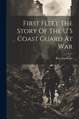 First Fleet The Story Of The U S Coast Guard At War by Reg Ingraham