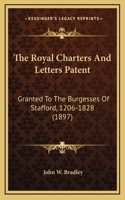 The Royal Charters And Letters Patent: Granted To The Burgesses Of Stafford, 1206-1828 (1897) by Bradley, John W.