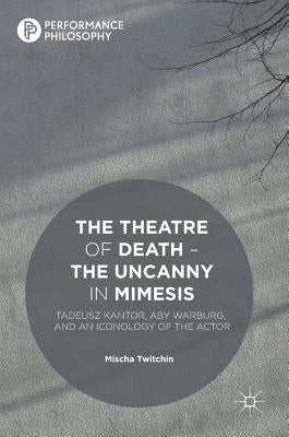 The Theatre of Death - The Uncanny in Mimesis: Tadeusz Kantor, Aby Warburg, and an Iconology of the Actor by Twitchin, Mischa