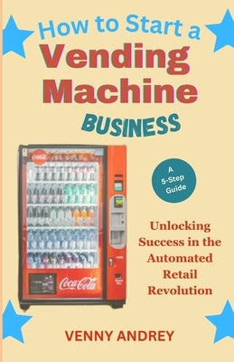 How to Start a Vending Machine Business: Unlocking Success in the Automated Retail Revolution by Andrey, Venny