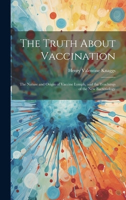 The Truth About Vaccination; the Nature and Origin of Vaccine Lymph, and the Teachings of the new Bacteriology by Knaggs, Henry Valentine