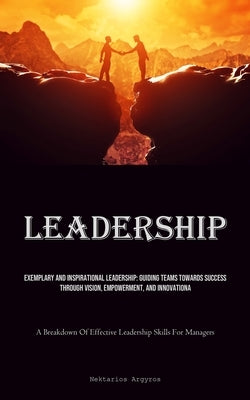 Leadership: Exemplary And Inspirational Leadership: Guiding Teams Towards Success Through Vision, Empowerment, And Innovation (A B by Argyros, Nektarios