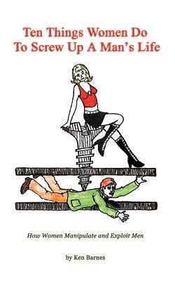 Ten Things Women Do To Screw Up A Man's Life: How Women Manipulate and Exploit Men by Barnes, Ken