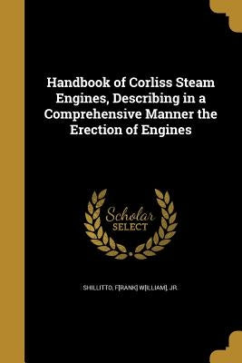 Handbook of Corliss Steam Engines, Describing in a Comprehensive Manner the Erection of Engines by Shillitto, F[rank] W[illiam], Jr.