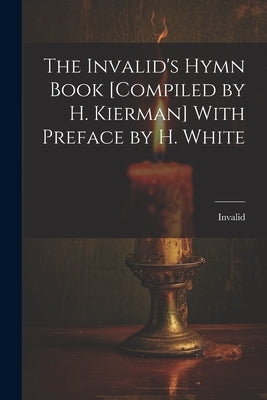 The Invalid's Hymn Book [Compiled by H. Kierman] With Preface by H. White by Invalid