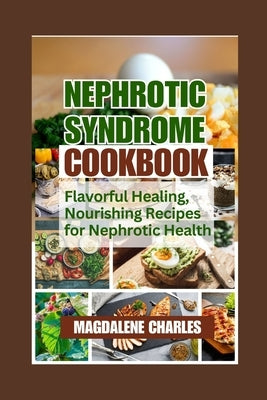 Nephrotic Syndrome Cookbook: Flavorful Healing, Nourishing Recipes for Nephrotic Health by Charles, Magdalene