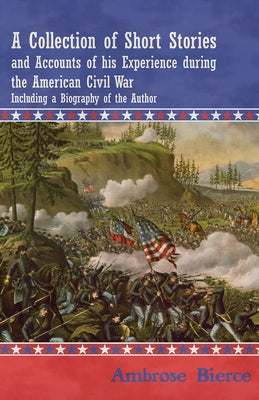A Collection of Short Stories and Accounts of His Experience During the American Civil War - Including a Biography of the Author by Bierce, Ambrose