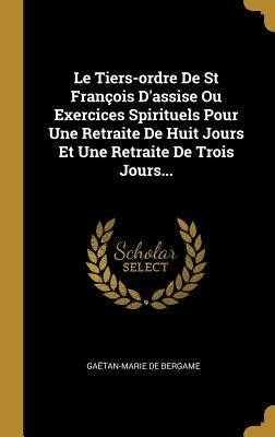 Le Tiers-ordre De St François D'assise Ou Exercices Spirituels Pour Une Retraite De Huit Jours Et Une Retraite De Trois Jours... by Bergame, GaÃ«tan-Marie de