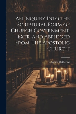 An Inquiry Into the Scriptural Form of Church Government. Extr. and Abridged From 'The Apostolic Church' by Witherow, Thomas