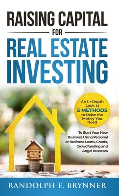 Raising Capital for Real Estate Investing: An In-Depth Look at 5 Methods to Raise the Money You Need to Start Your New Business Using Personal or Busi by Brynner, Randolph E.