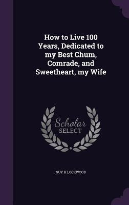 How to Live 100 Years, Dedicated to my Best Chum, Comrade, and Sweetheart, my Wife by Lockwood, Guy H.