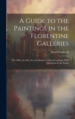 A Guide to the Paintings in the Florentine Galleries; the Uffizi, the Pitti, the Accademia; a Critical Catalogue With Quotations From Vasari by Cruttwell, Maud