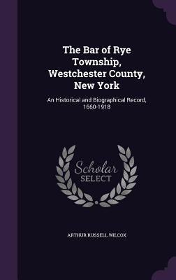 The Bar of Rye Township, Westchester County, New York: An Historical and Biographical Record, 1660-1918 by Wilcox, Arthur Russell