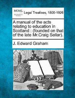 A manual of the acts relating to education in Scotland: (founded on that of the late Mr.Craig Sellar). by Graham, J. Edward