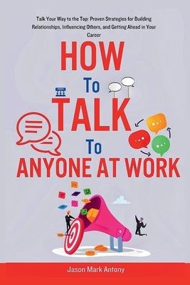How to Talk to Anyone at Work: Talk Your Way to the Top: Proven Strategies for Building Relationships, Influencing Others, and Getting Ahead in Your by Antony, Jason Mark