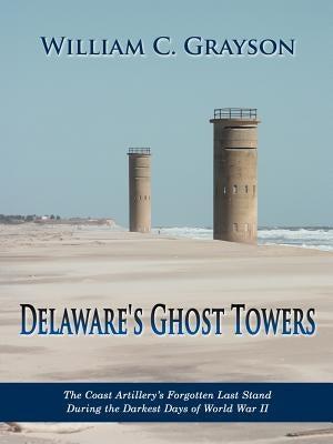 Delaware's Ghost Towers: The Coast Artillery's Forgotten Last Stand During the Darkest Days of World War II by Grayson, William C.
