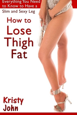 How to Lose Thigh Fat: Everything You Need to Know to Have a Slim and Sexy Leg by John, Kristy