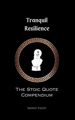 Tranquil Resilience: The Stoic Quote Compendium: The Stoic Quote Compendium by Yadav, Manav