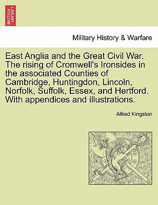 East Anglia and the Great Civil War. the Rising of Cromwell's Ironsides in the Associated Counties of Cambridge, Huntingdon, Lincoln, Norfolk, Suffolk by Kingston, Alfred