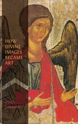 How Divine Images Became Art: Essays on the Rediscovery, Study and Collecting of Medieval Icons in the Belle Époque by Tarasov, Oleg