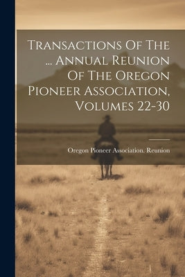Transactions Of The ... Annual Reunion Of The Oregon Pioneer Association, Volumes 22-30 by Oregon Pioneer Association Reunion