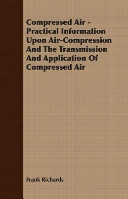 Compressed Air - Practical Information Upon Air-Compression And The Transmission And Application Of Compressed Air by Richards, Frank