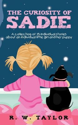The Curiosity of Sadie: A Collection of 35 Individual Stories about an Individual Little Girl and Her Puppy by Taylor, R. W.
