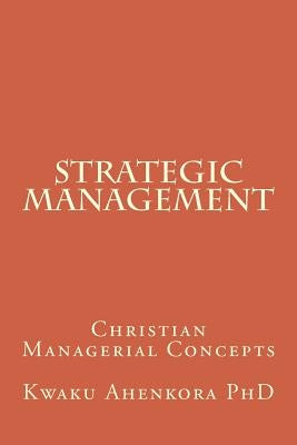 Strategic Management: Christian Managerial Concepts by Ahenkora Phd, Kwaku
