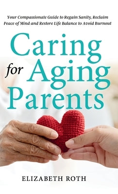 Caring For Aging Parents: Your Compassionate Guide to Regain Sanity, Reclaim Peace of Mind and Restore Life Balance to Avoid Burnout by Roth, Elizabeth